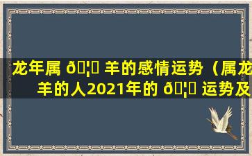 龙年属 🦄 羊的感情运势（属龙羊的人2021年的 🦊 运势及运程）